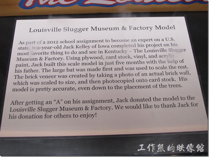 as part of 2012 school assignment to become an expert on a U.S. state, ten-year-old Jack Kelley of Iowa completed his project on his most favorite thing to do and see in Kentucky - The Louisville Slugger Museum & Factory. Using plywood, card stock, vinyl, and acrylic paint, Jack build this scale model in just five months with the help of his father. The large bat was made first and was used to scale the rest. The brick veneer was created by taking a photo of an actual brick wall, which was scaled to size, and then photocopied onto card stock. His model is pretty accurte, even down to the placement of the strees. (想不到這是一個十歲Jack在牠的父親幫助下做出的Slugger模型)